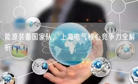 能源装备国家队，上海电气核心竞争力全解析