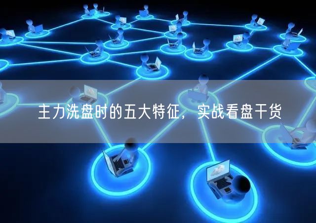 主力洗盘时的五大特征，实战看盘干货