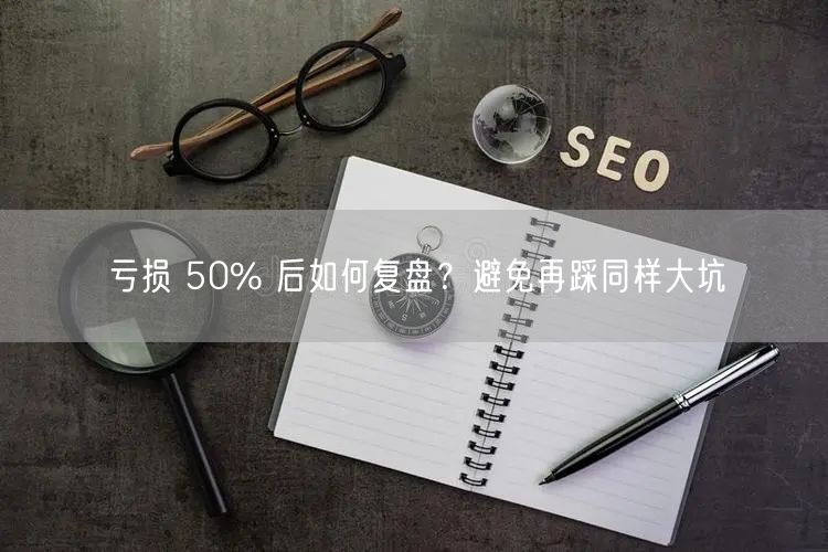 亏损 50% 后如何复盘？避免再踩同样大坑