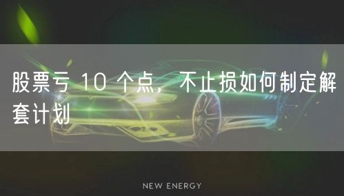 股票亏 10 个点，不止损如何制定解套计划