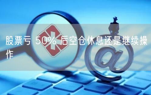 股票亏 50% 后空仓休息还是继续操作
